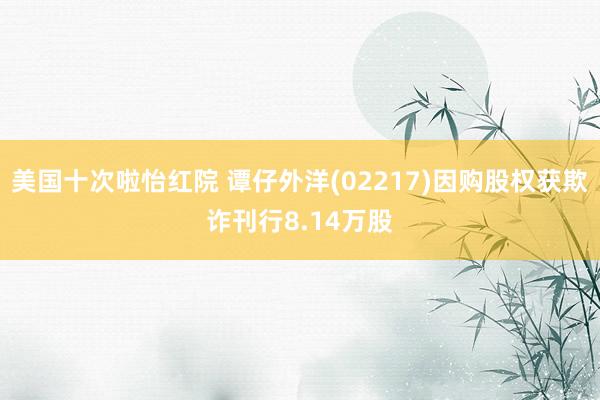 美国十次啦怡红院 谭仔外洋(02217)因购股权获欺诈刊行8.14万股