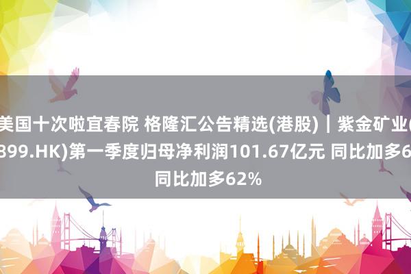 美国十次啦宜春院 格隆汇公告精选(港股)︱紫金矿业(02899.HK)第一季度归母净利润101.67亿元 同比加多62%