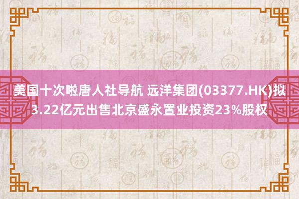 美国十次啦唐人社导航 远洋集团(03377.HK)拟3.22亿元出售北京盛永置业投资23%股权