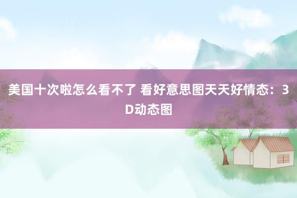 美国十次啦怎么看不了 看好意思图天天好情态：3D动态图
