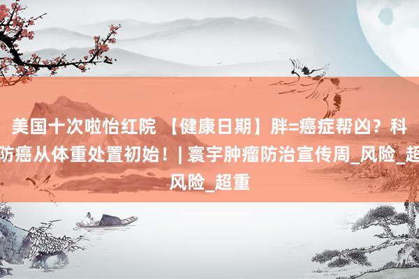 美国十次啦怡红院 【健康日期】胖=癌症帮凶？科学防癌从体重处置初始！| 寰宇肿瘤防治宣传周_风险_超重