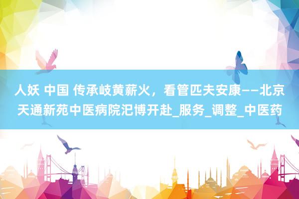 人妖 中国 传承岐黄薪火，看管匹夫安康——北京天通新苑中医病院汜博开赴_服务_调整_中医药