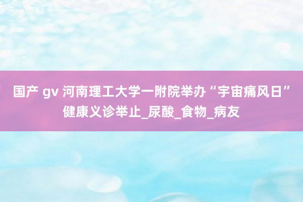 国产 gv 河南理工大学一附院举办“宇宙痛风日”健康义诊举止_尿酸_食物_病友