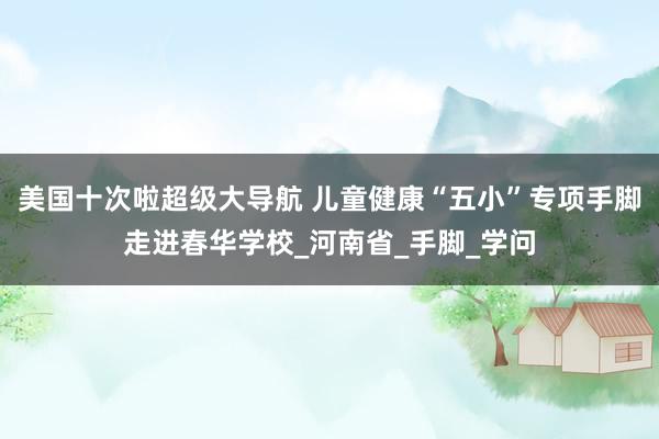 美国十次啦超级大导航 儿童健康“五小”专项手脚走进春华学校_河南省_手脚_学问