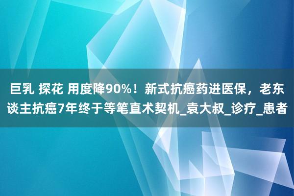 巨乳 探花 用度降90%！新式抗癌药进医保，老东谈主抗癌7年终于等笔直术契机_袁大叔_诊疗_患者