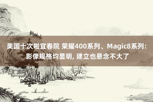 美国十次啦宜春院 荣耀400系列、Magic8系列: 影像规格均显明， 建立也悬念不大了