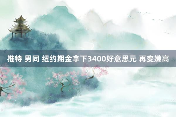 推特 男同 纽约期金拿下3400好意思元 再变嫌高