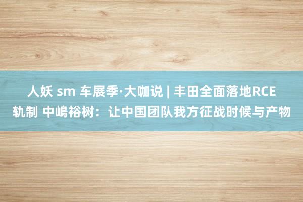 人妖 sm 车展季·大咖说 | 丰田全面落地RCE轨制 中嶋裕树：让中国团队我方征战时候与产物
