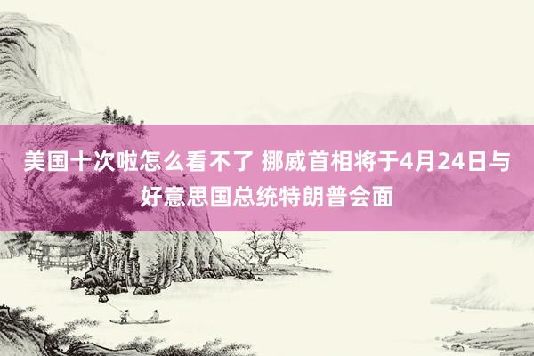 美国十次啦怎么看不了 挪威首相将于4月24日与好意思国总统特朗普会面