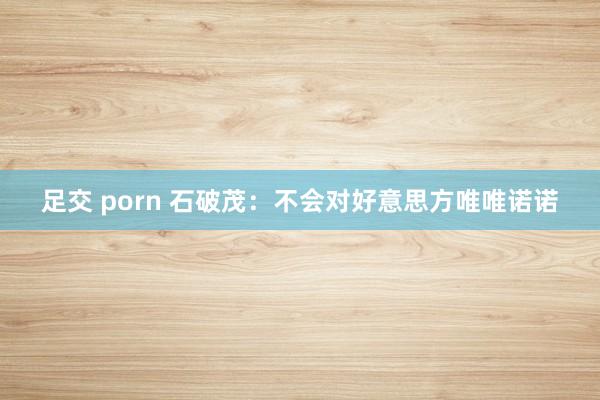 足交 porn 石破茂：不会对好意思方唯唯诺诺