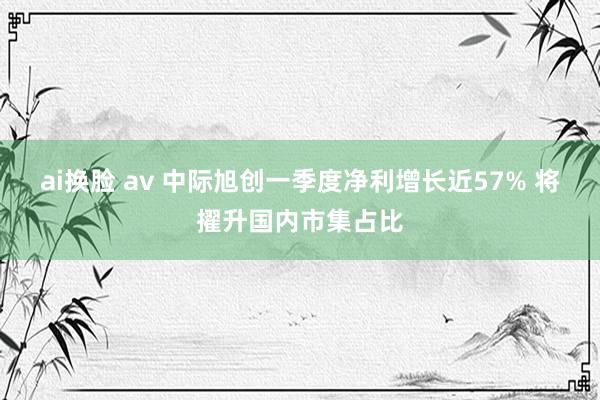 ai换脸 av 中际旭创一季度净利增长近57% 将擢升国内市集占比