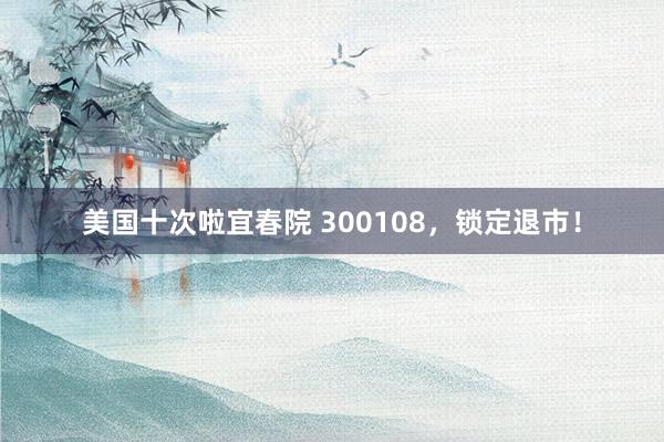 美国十次啦宜春院 300108，锁定退市！