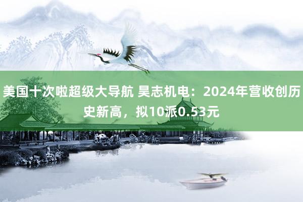 美国十次啦超级大导航 昊志机电：2024年营收创历史新高，拟10派0.53元