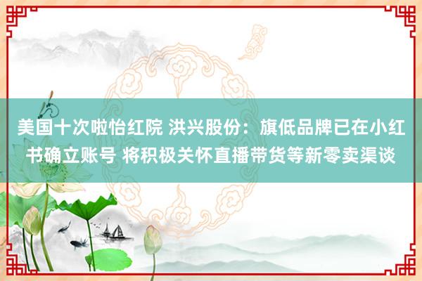 美国十次啦怡红院 洪兴股份：旗低品牌已在小红书确立账号 将积极关怀直播带货等新零卖渠谈