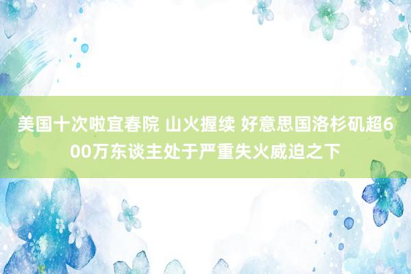 美国十次啦宜春院 山火握续 好意思国洛杉矶超600万东谈主处于严重失火威迫之下