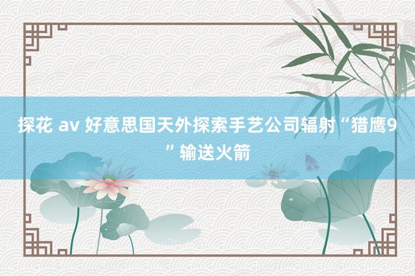 探花 av 好意思国天外探索手艺公司辐射“猎鹰9”输送火箭