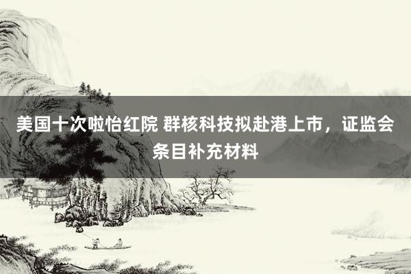 美国十次啦怡红院 群核科技拟赴港上市，证监会条目补充材料
