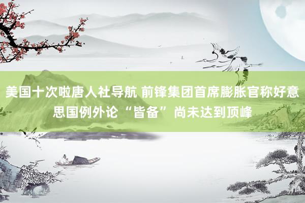 美国十次啦唐人社导航 前锋集团首席膨胀官称好意思国例外论 “皆备” 尚未达到顶峰