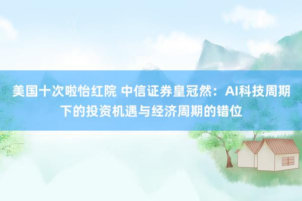 美国十次啦怡红院 中信证券皇冠然：AI科技周期下的投资机遇与经济周期的错位