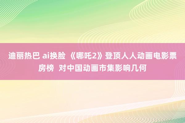 迪丽热巴 ai换脸 《哪吒2》登顶人人动画电影票房榜  对中国动画市集影响几何