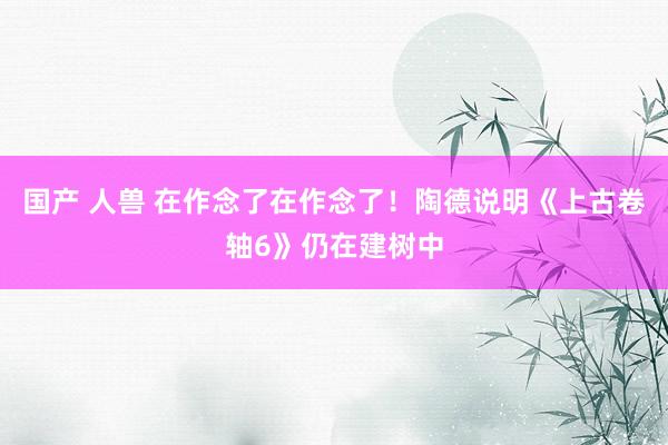 国产 人兽 在作念了在作念了！陶德说明《上古卷轴6》仍在建树中