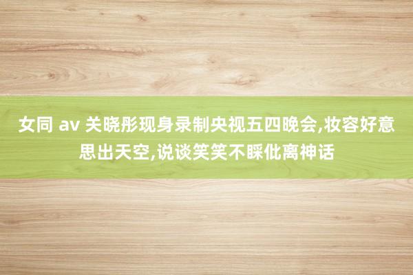 女同 av 关晓彤现身录制央视五四晚会，妆容好意思出天空，说谈笑笑不睬仳离神话