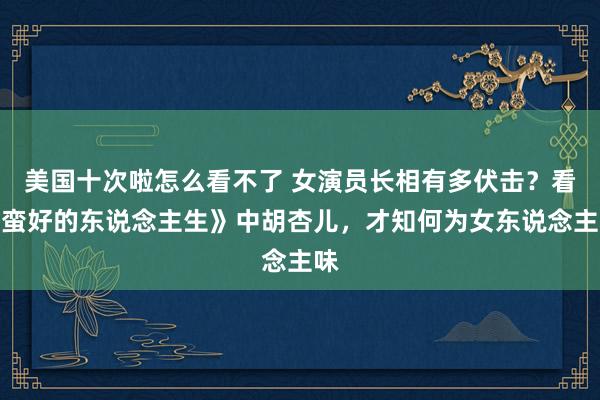 美国十次啦怎么看不了 女演员长相有多伏击？看《蛮好的东说念主生》中胡杏儿，才知何为女东说念主味