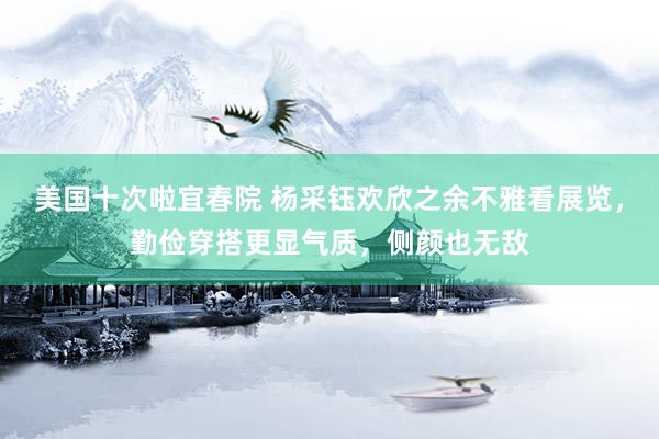 美国十次啦宜春院 杨采钰欢欣之余不雅看展览，勤俭穿搭更显气质，侧颜也无敌
