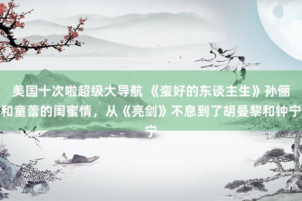 美国十次啦超级大导航 《蛮好的东谈主生》孙俪和童蕾的闺蜜情，从《亮剑》不息到了胡曼黎和钟宁