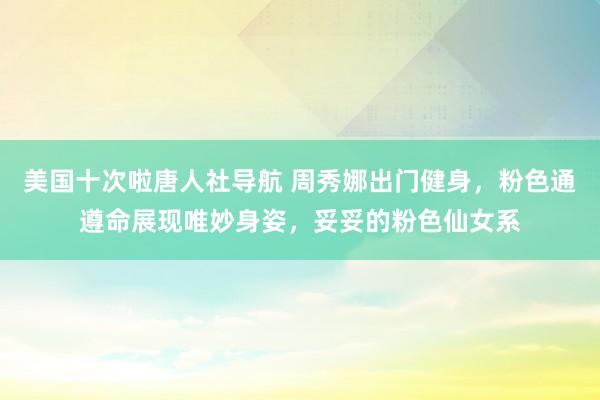 美国十次啦唐人社导航 周秀娜出门健身，粉色通遵命展现唯妙身姿，妥妥的粉色仙女系