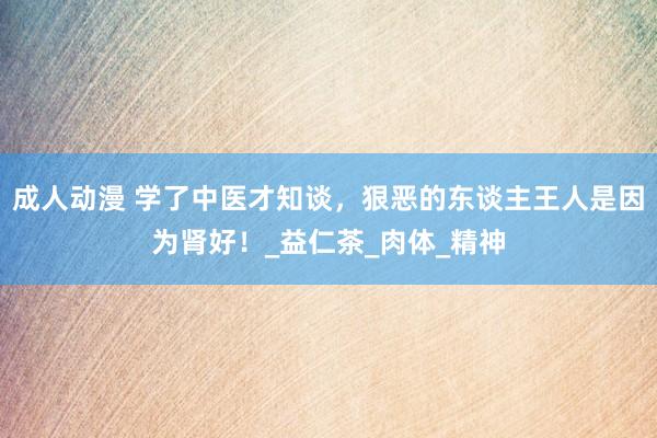 成人动漫 学了中医才知谈，狠恶的东谈主王人是因为肾好！_益仁茶_肉体_精神