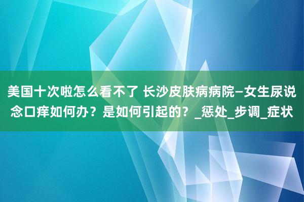 美国十次啦怎么看不了 长沙皮肤病病院—女生尿说念口痒如何办？是如何引起的？_惩处_步调_症状