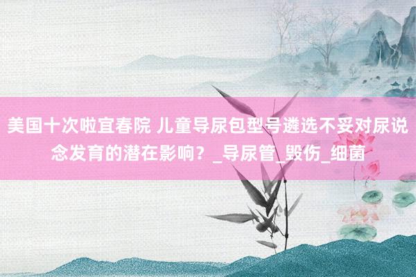 美国十次啦宜春院 儿童导尿包型号遴选不妥对尿说念发育的潜在影响？_导尿管_毁伤_细菌
