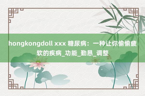 hongkongdoll xxx 糖尿病：一种让你偷偷疲软的疾病_功能_勤恳_调整
