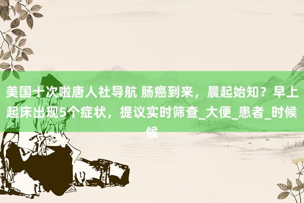 美国十次啦唐人社导航 肠癌到来，晨起始知？早上起床出现5个症状，提议实时筛查_大便_患者_时候