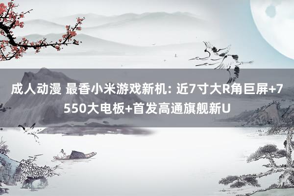 成人动漫 最香小米游戏新机: 近7寸大R角巨屏+7550大电板+首发高通旗舰新U