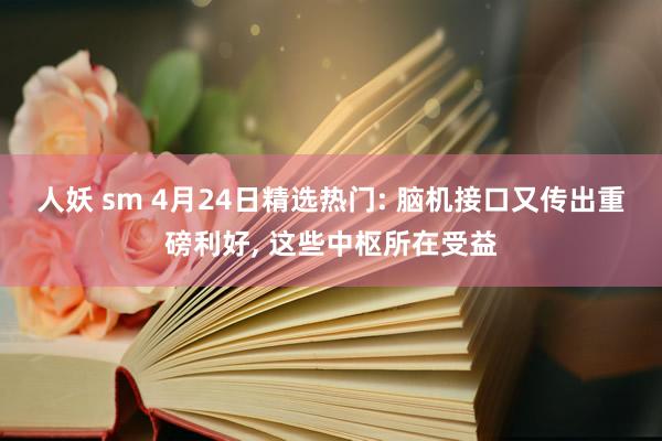 人妖 sm 4月24日精选热门: 脑机接口又传出重磅利好， 这些中枢所在受益