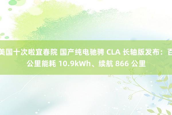 美国十次啦宜春院 国产纯电驰骋 CLA 长轴版发布：百公里能耗 10.9kWh、续航 866 公里