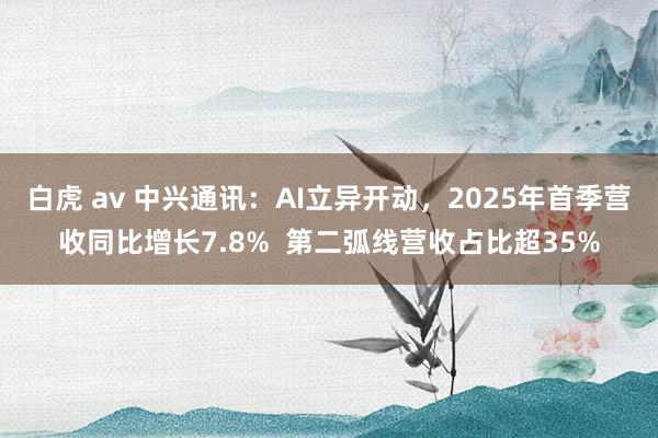 白虎 av 中兴通讯：AI立异开动，2025年首季营收同比增长7.8%  第二弧线营收占比超35%