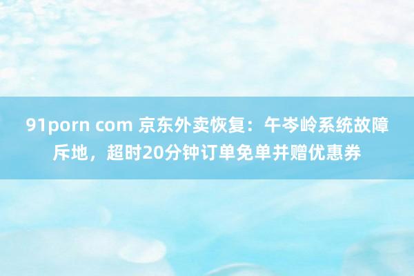 91porn com 京东外卖恢复：午岑岭系统故障斥地，超时20分钟订单免单并赠优惠券