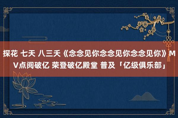 探花 七天 八三夭《念念见你念念见你念念见你》MV点阅破亿 荣登破亿殿堂 普及「亿级俱乐部」