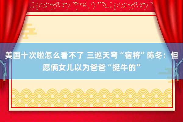 美国十次啦怎么看不了 三巡天穹“宿将”陈冬：但愿俩女儿以为爸爸“挺牛的”