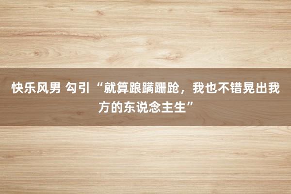 快乐风男 勾引 “就算踉蹒跚跄，我也不错晃出我方的东说念主生”