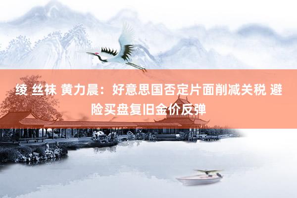 绫 丝袜 黄力晨：好意思国否定片面削减关税 避险买盘复旧金价反弹