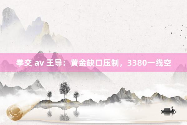 拳交 av 王导：黄金缺口压制，3380一线空