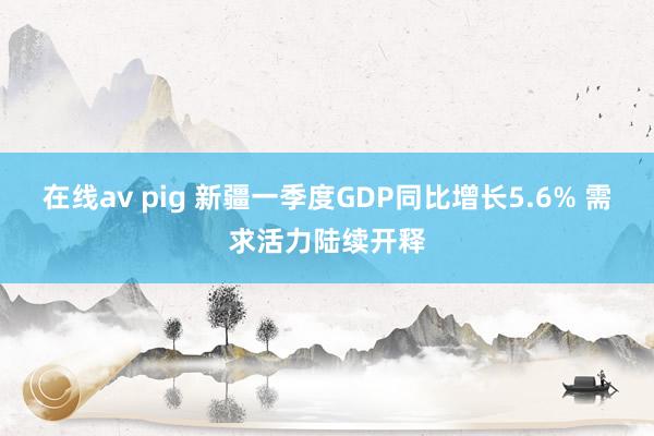 在线av pig 新疆一季度GDP同比增长5.6% 需求活力陆续开释