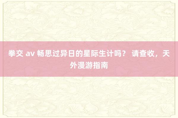 拳交 av 畅思过异日的星际生计吗？ 请查收，天外漫游指南