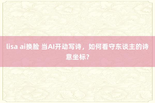 lisa ai换脸 当AI开动写诗，如何看守东谈主的诗意坐标？