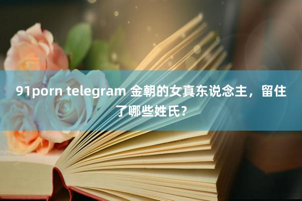 91porn telegram 金朝的女真东说念主，留住了哪些姓氏？