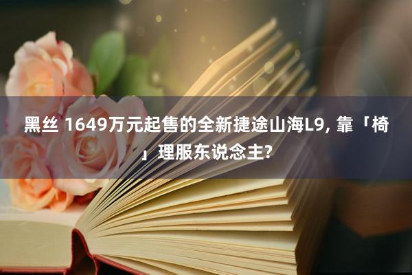 黑丝 1649万元起售的全新捷途山海L9， 靠「椅」理服东说念主?